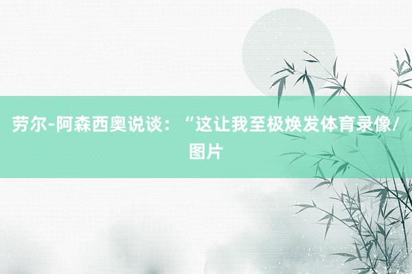 劳尔-阿森西奥说谈：“这让我至极焕发体育录像/图片