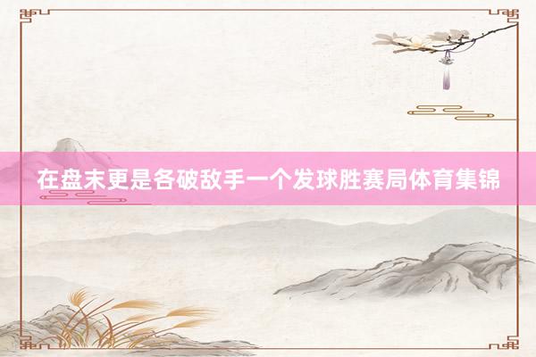 在盘末更是各破敌手一个发球胜赛局体育集锦