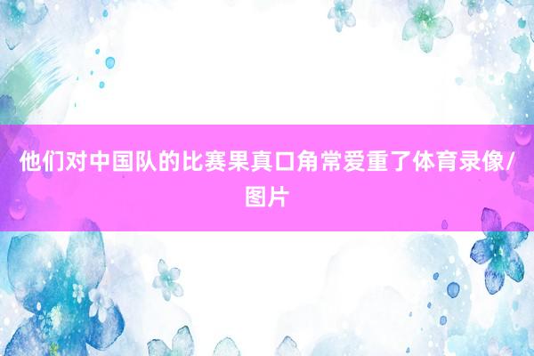 他们对中国队的比赛果真口角常爱重了体育录像/图片