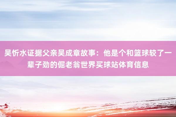 吴忻水证据父亲吴成章故事：他是个和篮球较了一辈子劲的倔老翁世界买球站体育信息