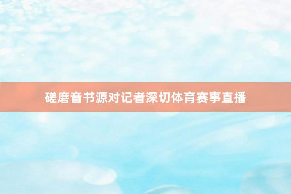 磋磨音书源对记者深切体育赛事直播