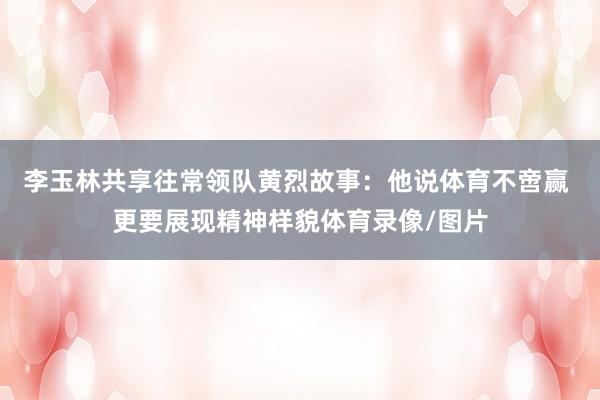 李玉林共享往常领队黄烈故事：他说体育不啻赢 更要展现精神样貌体育录像/图片