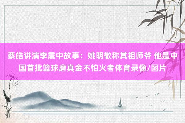 蔡皓讲演李震中故事：姚明敬称其祖师爷 他是中国首批篮球磨真金不怕火者体育录像/图片