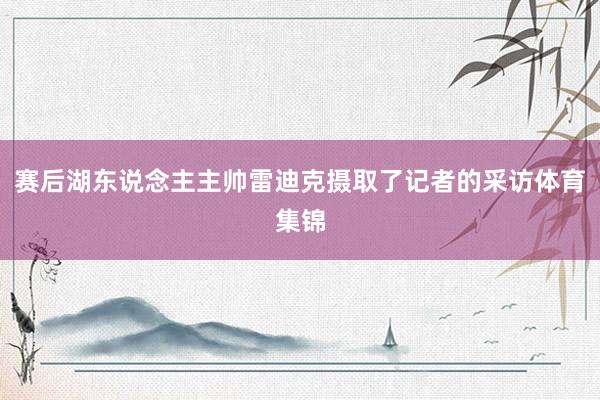 赛后湖东说念主主帅雷迪克摄取了记者的采访体育集锦