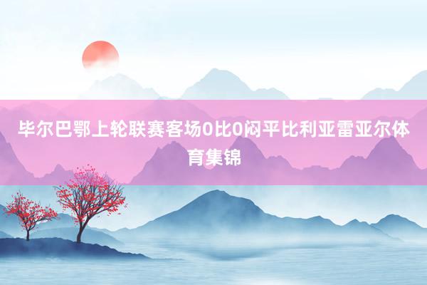 毕尔巴鄂上轮联赛客场0比0闷平比利亚雷亚尔体育集锦