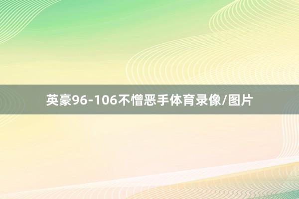 英豪96-106不憎恶手体育录像/图片