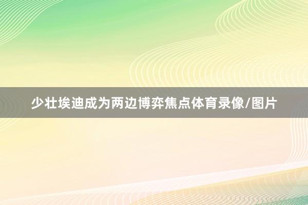 少壮埃迪成为两边博弈焦点体育录像/图片