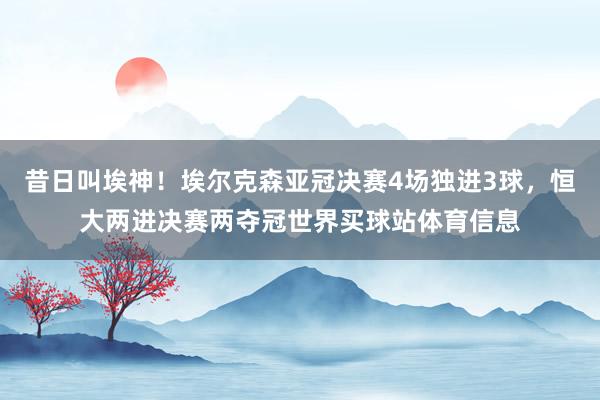 昔日叫埃神！埃尔克森亚冠决赛4场独进3球，恒大两进决赛两夺冠世界买球站体育信息