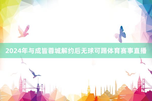 2024年与成皆蓉城解约后无球可踢体育赛事直播