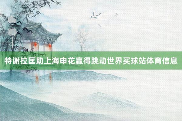 特谢拉匡助上海申花赢得跳动世界买球站体育信息