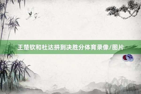 王楚钦和杜达拼到决胜分体育录像/图片