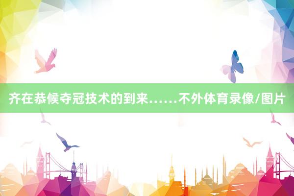 齐在恭候夺冠技术的到来……不外体育录像/图片