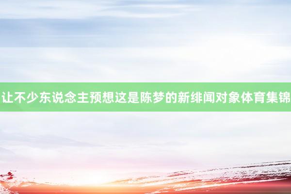 让不少东说念主预想这是陈梦的新绯闻对象体育集锦