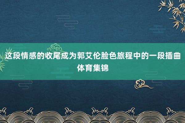 这段情感的收尾成为郭艾伦脸色旅程中的一段插曲体育集锦