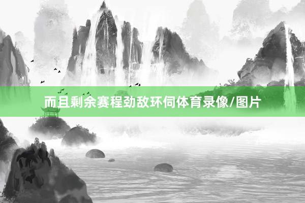 而且剩余赛程劲敌环伺体育录像/图片
