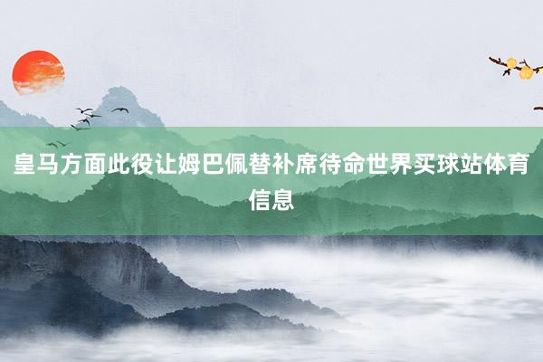 皇马方面此役让姆巴佩替补席待命世界买球站体育信息