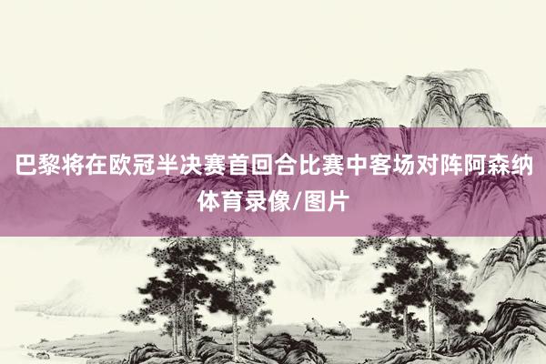 巴黎将在欧冠半决赛首回合比赛中客场对阵阿森纳体育录像/图片