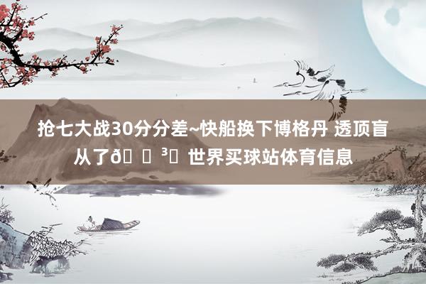 抢七大战30分分差~快船换下博格丹 透顶盲从了🏳️世界买球站体育信息