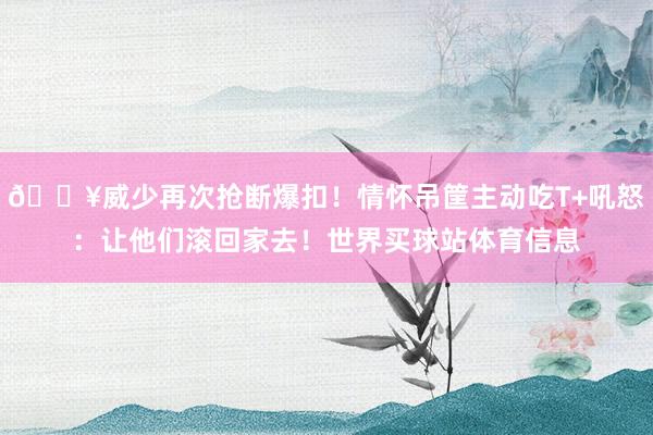 💥威少再次抢断爆扣！情怀吊筐主动吃T+吼怒：让他们滚回家去！世界买球站体育信息