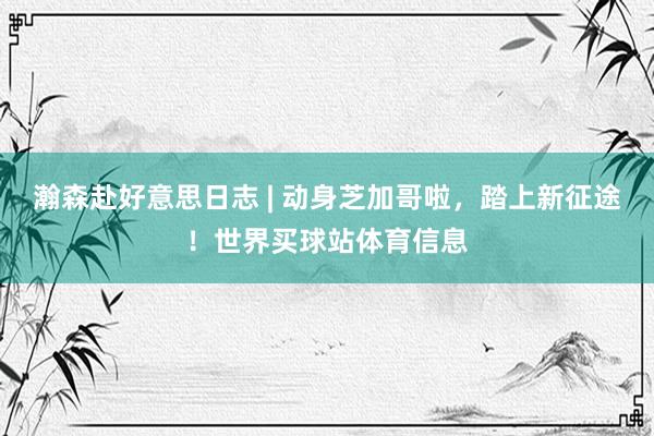 瀚森赴好意思日志 | 动身芝加哥啦，踏上新征途！世界买球站体育信息