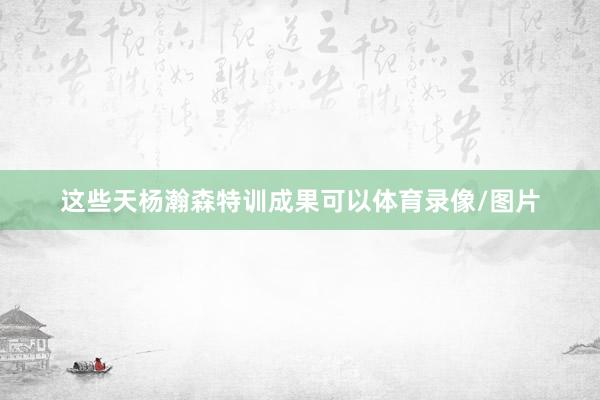 这些天杨瀚森特训成果可以体育录像/图片
