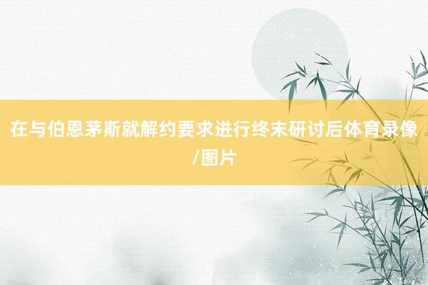 在与伯恩茅斯就解约要求进行终末研讨后体育录像/图片