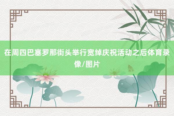 在周四巴塞罗那街头举行宽绰庆祝活动之后体育录像/图片