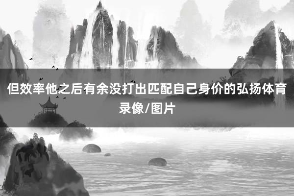 但效率他之后有余没打出匹配自己身价的弘扬体育录像/图片