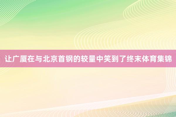 让广厦在与北京首钢的较量中笑到了终末体育集锦