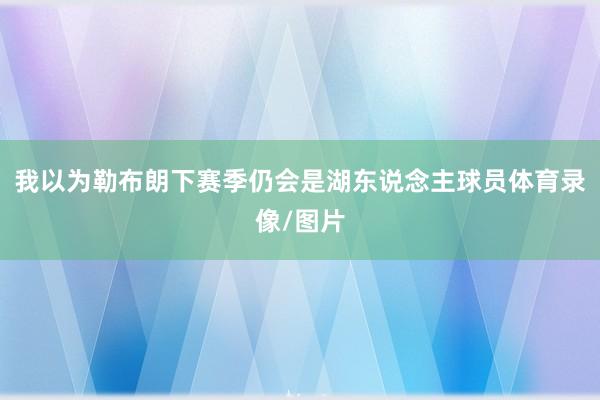 我以为勒布朗下赛季仍会是湖东说念主球员体育录像/图片