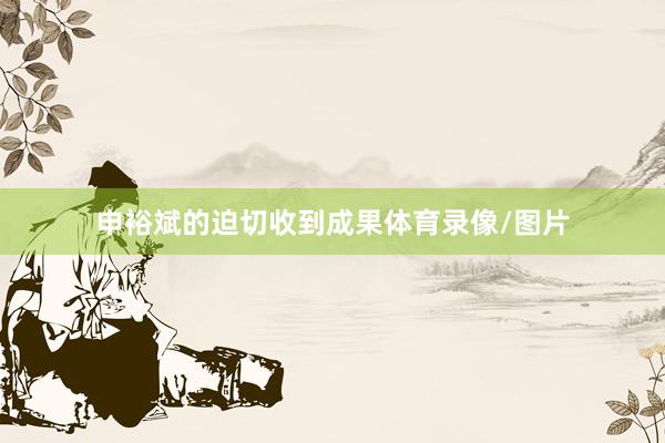 申裕斌的迫切收到成果体育录像/图片