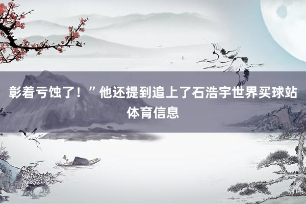 彰着亏蚀了！”他还提到追上了石浩宇世界买球站体育信息