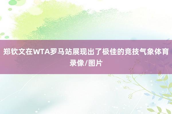 郑钦文在WTA罗马站展现出了极佳的竞技气象体育录像/图片