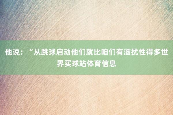 他说：“从跳球启动他们就比咱们有滋扰性得多世界买球站体育信息