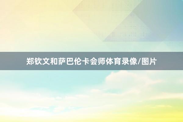 郑钦文和萨巴伦卡会师体育录像/图片