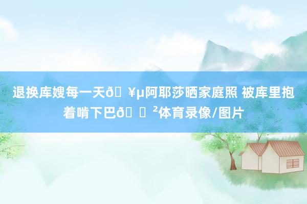 退换库嫂每一天🥵阿耶莎晒家庭照 被库里抱着啃下巴😲体育录像/图片
