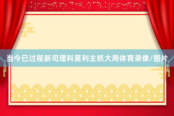当今已过程新司理科莫利主抓大局体育录像/图片