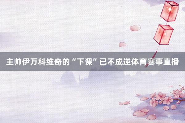 主帅伊万科维奇的“下课”已不成逆体育赛事直播