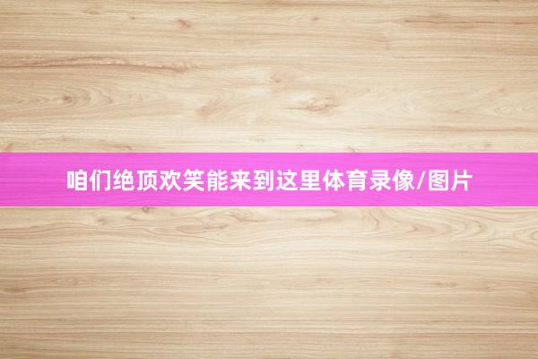 咱们绝顶欢笑能来到这里体育录像/图片