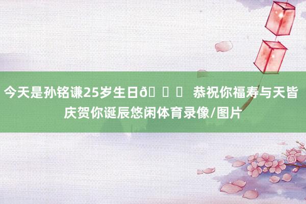 今天是孙铭谦25岁生日🎂 恭祝你福寿与天皆 庆贺你诞辰悠闲体育录像/图片
