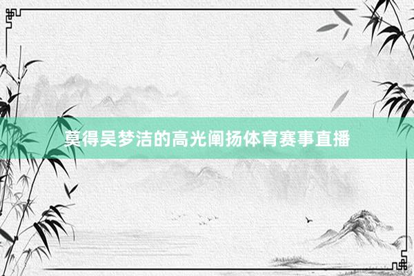 莫得吴梦洁的高光阐扬体育赛事直播
