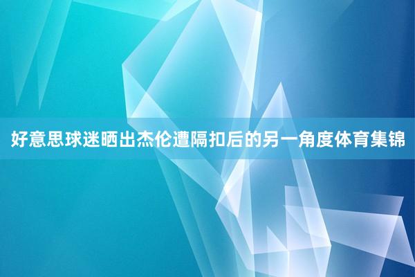 好意思球迷晒出杰伦遭隔扣后的另一角度体育集锦