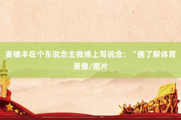 麦穗丰在个东说念主微博上写说念：“据了解体育录像/图片