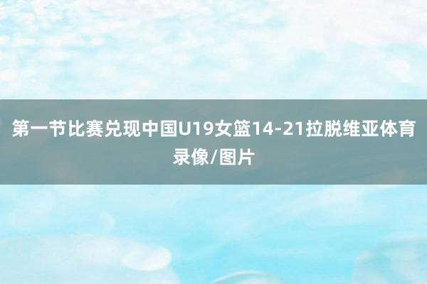 第一节比赛兑现中国U19女篮14-21拉脱维亚体育录像/图片