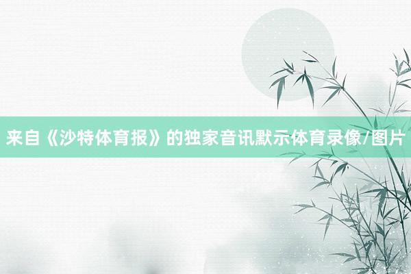 来自《沙特体育报》的独家音讯默示体育录像/图片