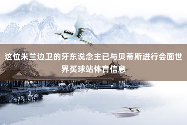 这位米兰边卫的牙东说念主已与贝蒂斯进行会面世界买球站体育信息