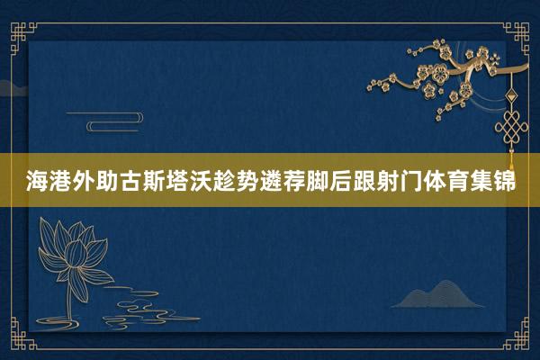 海港外助古斯塔沃趁势遴荐脚后跟射门体育集锦
