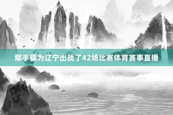 鄢手骐为辽宁出战了42场比赛体育赛事直播