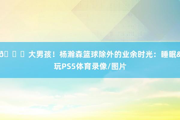 😄大男孩！杨瀚森篮球除外的业余时光：睡眠&玩PS5体育录像/图片