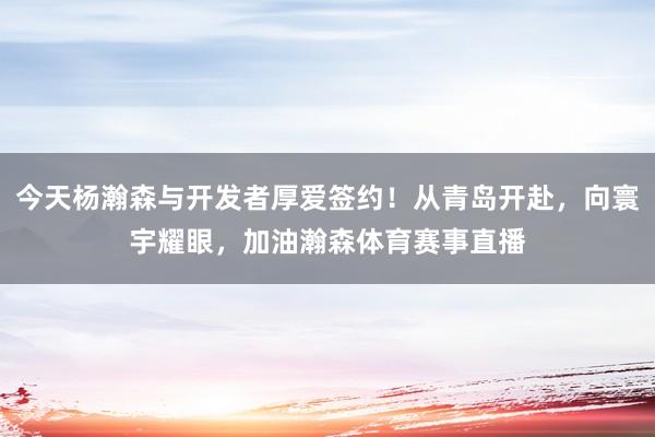 今天杨瀚森与开发者厚爱签约！从青岛开赴，向寰宇耀眼，加油瀚森体育赛事直播